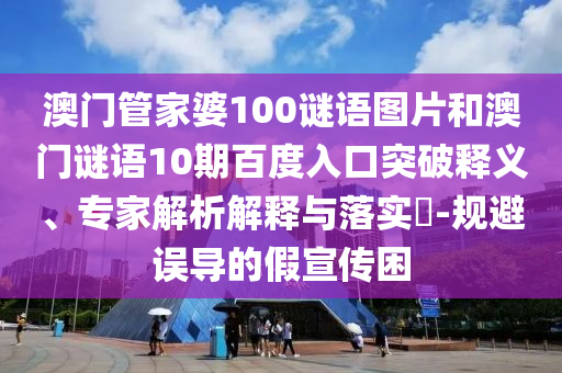 澳门管家婆100谜语图片和澳门谜语10期百度入口突破释义、专家解析解释与落实-规避误导的假宣传困