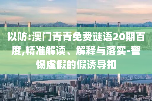 以防:澳门青青免费谜语20期百度,精准解读、解释与落实-警惕虚假的假诱导扣