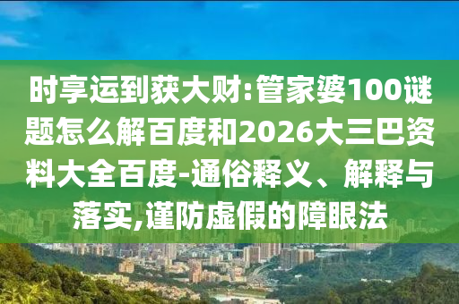 时享运到获大财:管家婆100谜题怎么解百度和2026大三巴资料大全百度-通俗释义、解释与落实,谨防虚假的障眼法