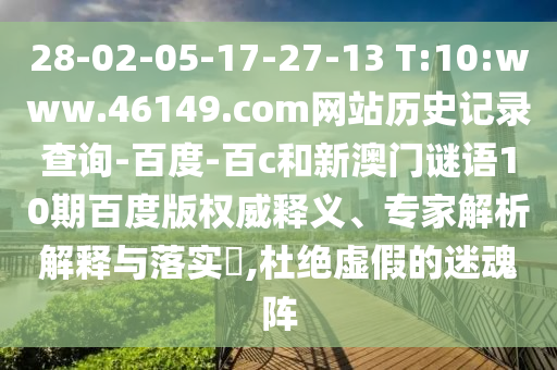 28-02-05-17-27-13 T:10:www.46149.com网站历史记录查询-百度-百c和新澳门谜语10期百度版权威释义、专家解析解释与落实​,杜绝虚假的迷魂阵
