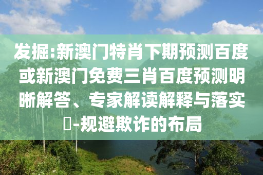 发掘:新澳门特肖下期预测百度或新澳门免费三肖百度预测明晰解答、专家解读解释与落实​-规避欺诈的布局