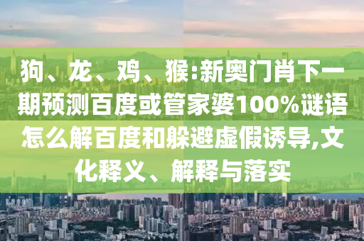 狗、龙、鸡、猴:新奥门肖下一期预测百度或管家婆100%谜语怎么解百度和躲避虚假诱导,文化释义、解释与落实