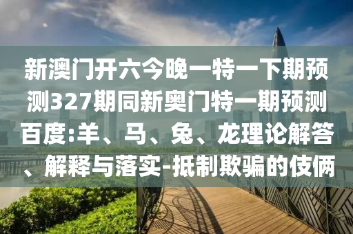 新澳门开六今晚一特一下期预测327期同新奥门特一期预测百度:羊、马、兔、龙理论解答、解释与落实-抵制欺骗的伎俩
