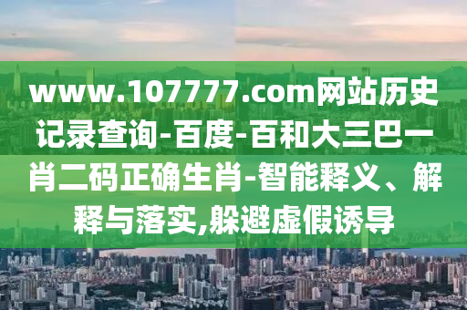 www.107777.com网站历史记录查询-百度-百和大三巴一肖二码正确生肖-智能释义、解释与落实,躲避虚假诱导