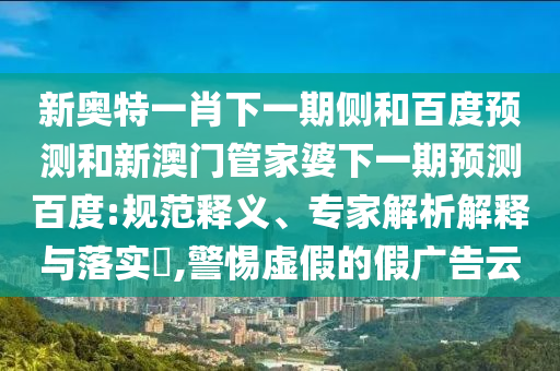 新奥特一肖下一期侧和百度预测和新澳门管家婆下一期预测百度:规范释义、专家解析解释与落实,警惕虚假的假广告云