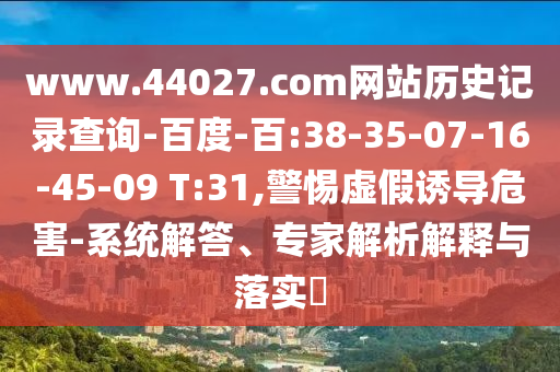 www.44027.com网站历史记录查询-百度-百:38-35-07-16-45-09 T:31,警惕虚假诱导危害-系统解答、专家解析解释与落实