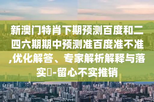 新澳门特肖下期预测百度和二四六期期中预测准百度准不准,优化解答、专家解析解释与落实​-留心不实推销