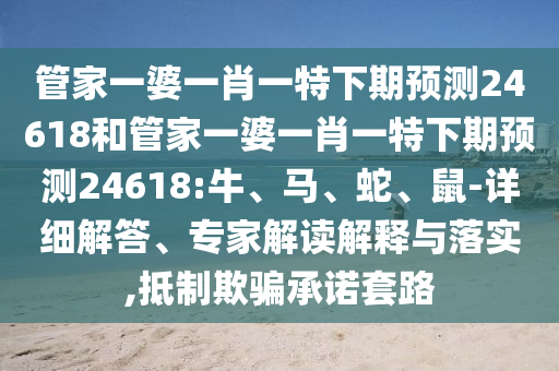 管家一婆一肖一特下期预测24618和管家一婆一肖一特下期预测24618:牛、马、蛇、鼠-详细解答、专家解读解释与落实,抵制欺骗承诺套路