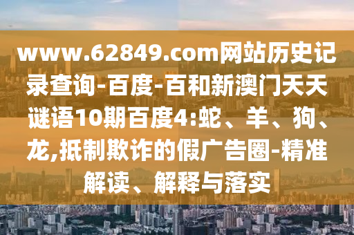 www.62849.com网站历史记录查询-百度-百和新澳门天天谜语10期百度4:蛇、羊、狗、龙,抵制欺诈的假广告圈-精准解读、解释与落实