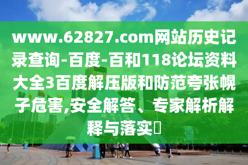 www.62827.com网站历史记录查询-百度-百和118论坛资料大全3百度解压版和防范夸张幌子危害,安全解答、专家解析解释与落实​