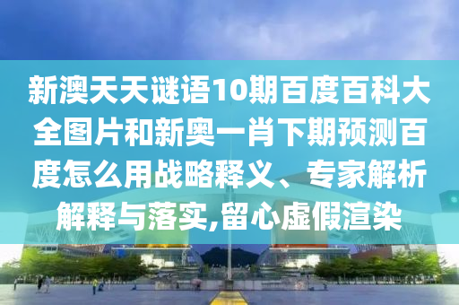 新澳天天谜语10期百度百科大全图片和新奥一肖下期预测百度怎么用战略释义、专家解析解释与落实,留心虚假渲染