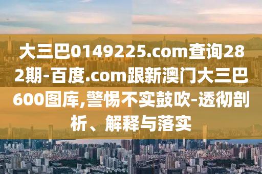 大三巴0149225.com查询282期-百度.com跟新澳门大三巴600图库,警惕不实鼓吹-透彻剖析、解释与落实