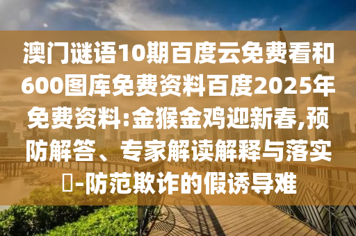 澳门谜语10期百度云免费看和600图库免费资料百度2025年免费资料:金猴金鸡迎新春,预防解答、专家解读解释与落实​-防范欺诈的假诱导难