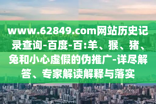 www.62849.com网站历史记录查询-百度-百:羊、猴、猪、兔和小心虚假的伪推广-详尽解答、专家解读解释与落实