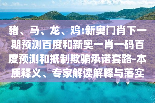 猪、马、龙、鸡:新奥门肖下一期预测百度和新奥一肖一码百度预测和抵制欺骗承诺套路-本质释义、专家解读解释与落实