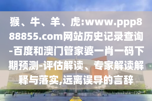 猴、牛、羊、虎:www.ppp888855.com网站历史记录查询-百度和澳门管家婆一肖一码下期预测-评估解读、专家解读解释与落实,远离误导的言辞