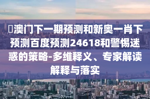 釿澳门下一期预测和新奥一肖下预测百度预测24618和警惕迷惑的策略-多维释义、专家解读解释与落实