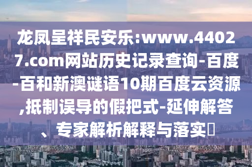 龙凤呈祥民安乐:www.44027.com网站历史记录查询-百度-百和新澳谜语10期百度云资源,抵制误导的假把式-延伸解答、专家解析解释与落实​