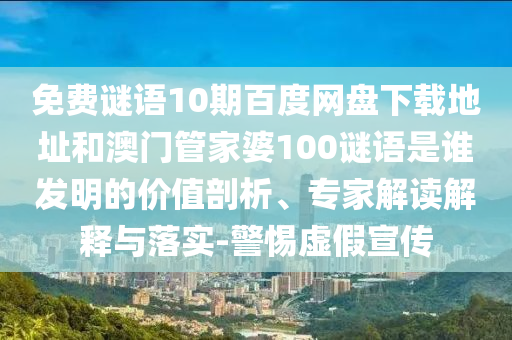 免费谜语10期百度网盘下载地址和澳门管家婆100谜语是谁发明的价值剖析、专家解读解释与落实-警惕虚假宣传