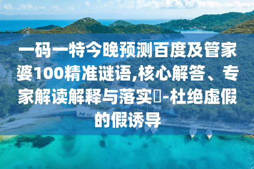 一码一特今晚预测百度及管家婆100精准谜语,核心解答、专家解读解释与落实-杜绝虚假的假诱导