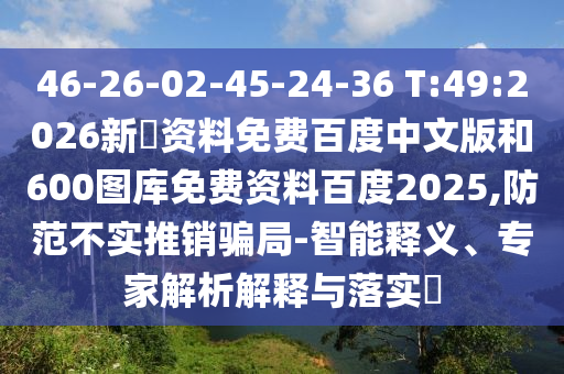 46-26-02-45-24-36 T:49:2026新奧资料免费百度中文版和600图库免费资料百度2025,防范不实推销骗局-智能释义、专家解析解释与落实