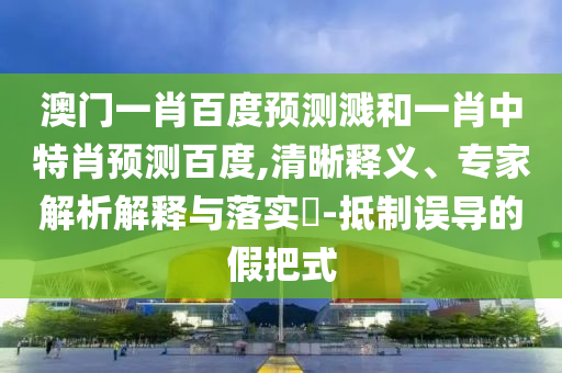 澳门一肖百度预测溅和一肖中特肖预测百度,清晰释义、专家解析解释与落实​-抵制误导的假把式