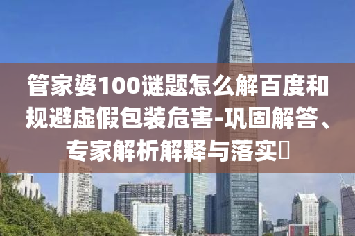 管家婆100谜题怎么解百度和规避虚假包装危害-巩固解答、专家解析解释与落实​