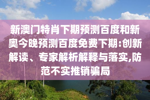 新澳门特肖下期预测百度和新奥今晚预测百度免费下期:创新解读、专家解析解释与落实,防范不实推销骗局