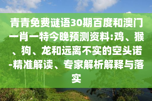 青青免费谜语30期百度和澳门一肖一特今晚预测资料:鸡、猴、狗、龙和远离不实的空头诺-精准解读、专家解析解释与落实