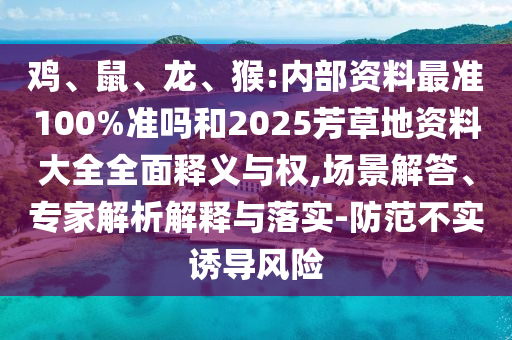 鸡、鼠、龙、猴:内部资料最准100%准吗和2025芳草地资料大全全面释义与权,场景解答、专家解析解释与落实-防范不实诱导风险