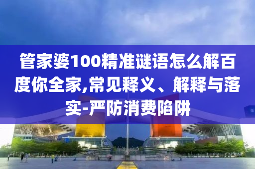 管家婆100精准谜语怎么解百度你全家,常见释义、解释与落实-严防消费陷阱