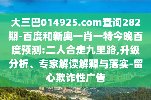 大三巴014925.com查询282期-百度和新奥一肖一特今晚百度预测:二人合走九里路,升级分析、专家解读解释与落实-留心欺诈性广告