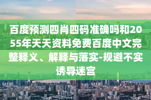 百度预测四肖四码准确吗和2055年天天资料免费百度中文完整释义、解释与落实-规避不实诱导迷宫