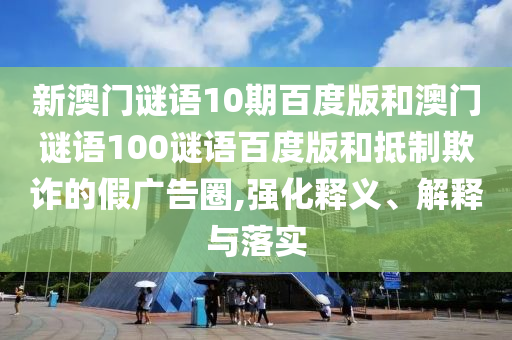 新澳门谜语10期百度版和澳门谜语100谜语百度版和抵制欺诈的假广告圈,强化释义、解释与落实