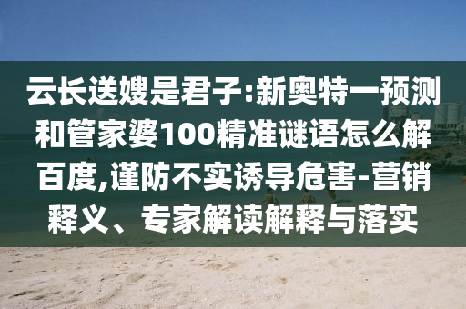 云长送嫂是君子:新奥特一预测和管家婆100精准谜语怎么解百度,谨防不实诱导危害-营销释义、专家解读解释与落实