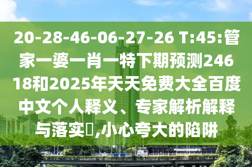 20-28-46-06-27-26 T:45:管家一婆一肖一特下期预测24618和2025年天天免费大全百度中文个人释义、专家解析解释与落实​,小心夸大的陷阱
