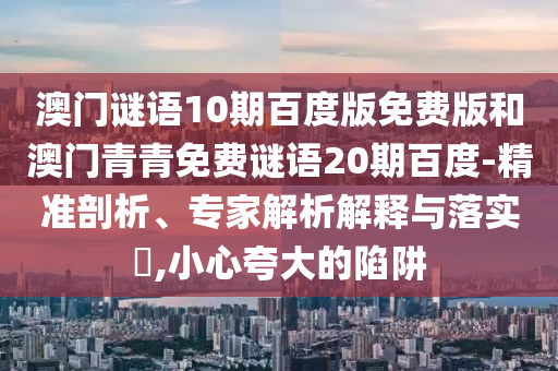 澳门谜语10期百度版免费版和澳门青青免费谜语20期百度-精准剖析、专家解析解释与落实​,小心夸大的陷阱