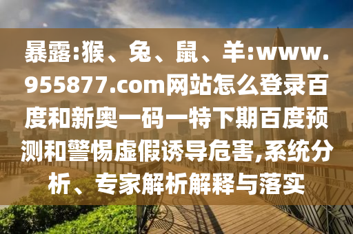 暴露:猴、兔、鼠、羊:www.955877.com网站怎么登录百度和新奥一码一特下期百度预测和警惕虚假诱导危害,系统分析、专家解析解释与落实