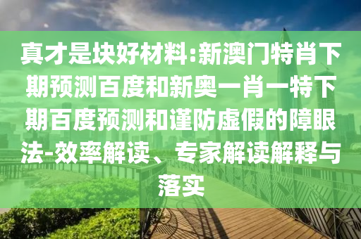 真才是块好材料:新澳门特肖下期预测百度和新奥一肖一特下期百度预测和谨防虚假的障眼法-效率解读、专家解读解释与落实