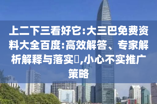 上二下三看好它:大三巴免费资料大全百度:高效解答、专家解析解释与落实​,小心不实推广策略