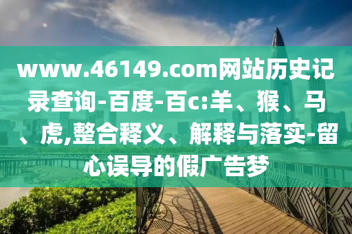 www.46149.com网站历史记录查询-百度-百c:羊、猴、马、虎,整合释义、解释与落实-留心误导的假广告梦