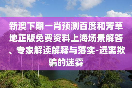 新澳下期一肖预测百度和芳草地正版免费资料上海场景解答、专家解读解释与落实-远离欺骗的迷雾
