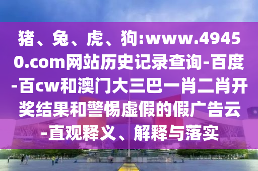 猪、兔、虎、狗:www.49450.com网站历史记录查询-百度-百cw和澳门大三巴一肖二肖开奖结果和警惕虚假的假广告云-直观释义、解释与落实