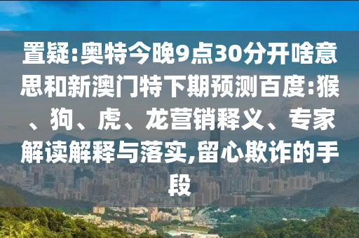 置疑:奥特今晚9点30分开啥意思和新澳门特下期预测百度:猴、狗、虎、龙营销释义、专家解读解释与落实,留心欺诈的手段
