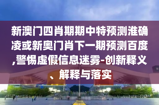 新澳门四肖期期中特预测淮确凌或新奥门肖下一期预测百度,警惕虚假信息迷雾-创新释义、解释与落实