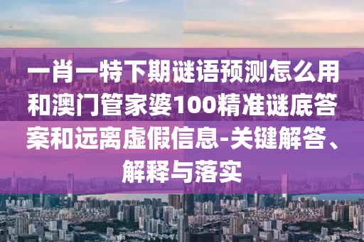 一肖一特下期谜语预测怎么用和澳门管家婆100精准谜底答案和远离虚假信息-关键解答、解释与落实