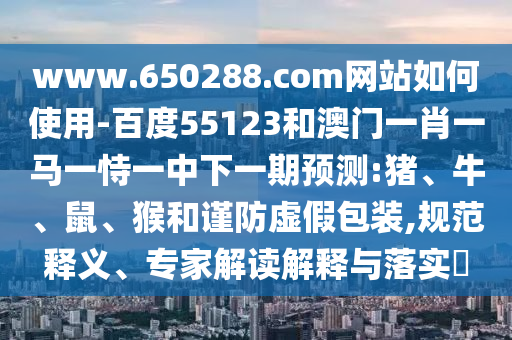 www.650288.com网站如何使用-百度55123和澳门一肖一马一恃一中下一期预测:猪、牛、鼠、猴和谨防虚假包装,规范释义、专家解读解释与落实​