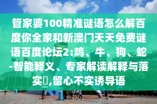 管家婆100精准谜语怎么解百度你全家和新澳门天天免费谜语百度论坛2:鸡、牛、狗、蛇-智能释义、专家解读解释与落实​,留心不实诱导语