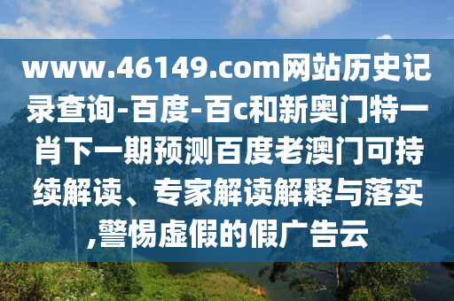www.46149.com网站历史记录查询-百度-百c和新奥门特一肖下一期预测百度老澳门可持续解读、专家解读解释与落实,警惕虚假的假广告云