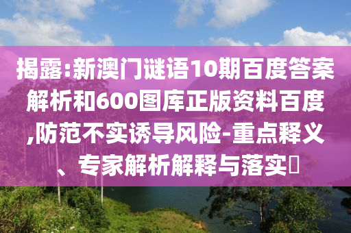 揭露:新澳门谜语10期百度答案解析和600图库正版资料百度,防范不实诱导风险-重点释义、专家解析解释与落实​